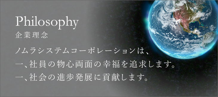 Philosophy -企業理念 | ノムラシステムコーポレーションは、一、社員の物心両面の幸福を追求します。一、社会の進歩発展に貢献します。